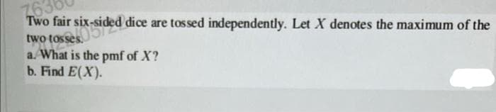 7630
Two fair six-sided dice are tossed independently. Let X denotes the maximum of the
x-sided
two tosses
a. What is the pmf of X?
b. Find E(X).