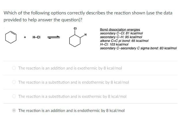 Which of the following options correctly describes the reaction shown (use the data
provided to help answer the question)?
+
H-CI
Bond dissociation energies
secondary C-Cl: 81 kcal/mol
secondary C-H: 95 kcal/mol
alkene C=C pi bond: 65 kcal/mol
H-CI: 103 kcal/mol
secondary C-secondary C sigma bond: 83 kcal/mol
The reaction is an addition and is exothermic by 8 kcal/mol
The reaction is a substitution and is endothermic by 8 kcal/mol
The reaction is a substitution and is exothermic by 8 kcal/mol
The reaction is an addition and is endothermic by 8 kcal/mol