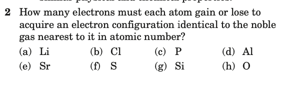 2 How many electrons must each atom gain or lose to
acquire an electron configuration identical to the noble
gas nearest to it in atomic number?
(а) Li
(b) Cl
(с) Р
(d) Al
(e) Sr
(f) S
(g) Si
(h) O
