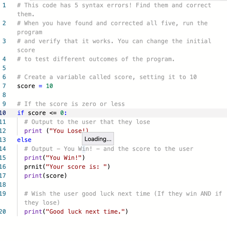 1
# This code has 5 syntax errors ! Find them and correct
them.
# When you have found and corrected all five, run the
program
3
# and verify that it works. You can change the initial
Score
4
# to test different outcomes of the program.
6
# Create a variable called score, setting it to 10
7
Score = 10
8.
9
# If the score is zero or less
10
if score <= 0:
11
# Output to the user that they lose
print ("You Lose')
12
13
else
Loading...
14
# Output
You Win!
and the score to the user
15
16
print("You Win!")
prnit ("Your score is: ")
print(score)
17
18
19
# Wish the user good luck next time (If they win AND if
they lose)
print("Good luck next time.")
20
