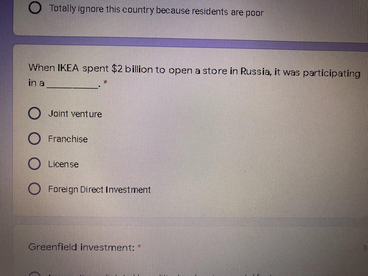 O Totally ignore this country because residents are poor
When IKEA spent $2 billion to open a store in Russia, it was participating
in a
Joint venture
O Franchise
O License
O Foreign Direct Investment
Greenfield investment: "
