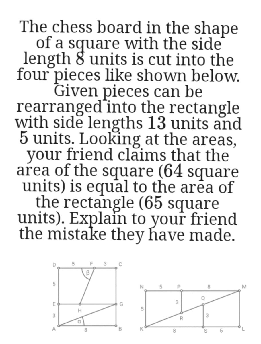 The chess board in the shape
of a square with the side
length 8 units is cut into the
four pieces like shown below.
Given pieces can be
rearranged' into the rectangle
with side lengths 13 units and
5 units. Looking at the areas,
your friend claims that the
area of the square (64 square
units) is equal to the arêa of
the rectangle (65 square
units). Explain to your friend
the mistake they have made.
8.
M
Q
3
H.
3
3
a.
В
K
8
S.
