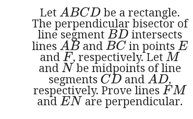 Let ABC'D be a rectangle.
The perpendicular bisector of
line segment BD intersects
lines AB and BC in points E
and F, respectively. Let M
and N be midpoints of line
segments CD and AD,
respectively. Prove lines FM
and EN are perpendicular.
