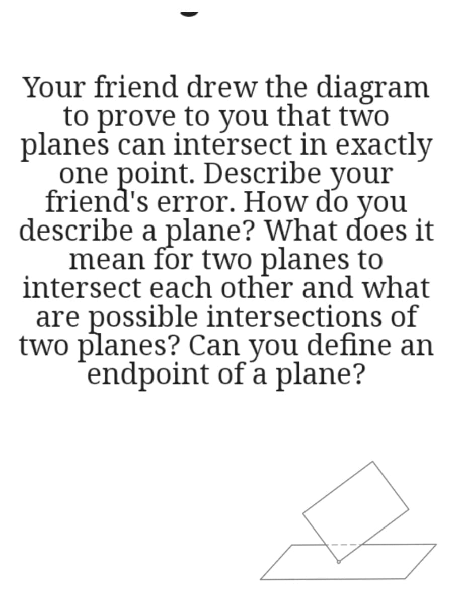 Your friend drew the diagram
to prove to you that two
planes can intérsect in exactly
one point. Describe your
friend's error. How do you
describe a plane? What does it
mean for two planes to
intersect each other and what
are possible intersections of
two planes? Can you define an
endpoint of a plane?
