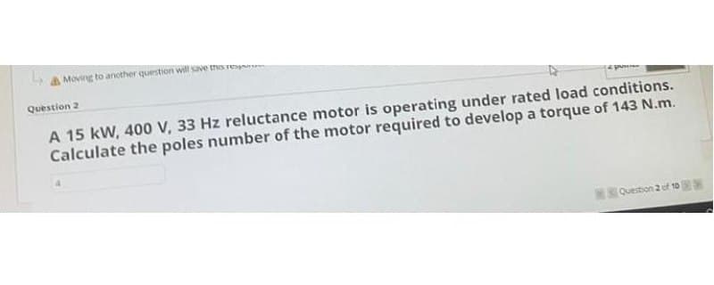 Moving to ancther question will save thos rnans
Question 2
A 15 kW, 400 V, 33 Hz reluctance motor is operating under rated load conditions.
Calculate the poles number of the motor required to develop a torque of 143 N.m.
Question 2 of 10
