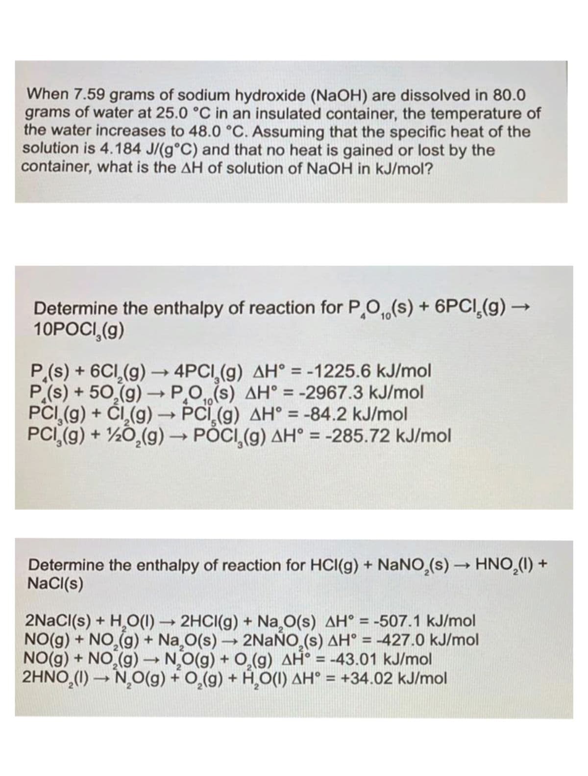 When 7.59 grams of sodium hydroxide (NaOH) are dissolved in 80.0
grams of water at 25.0 °C in an insulated container, the temperature of
the water increases to 48.0 °C. Assuming that the specific heat of the
solution is 4.184 J/(g°C) and that no heat is gained or lost by the
container, what is the AH of solution of NaOH in kJ/mol?
Determine the enthalpy of reaction for PO,(s) + 6PCI(g) —
10POCI,(g)
P (s) + 6Cl₂(g) →→ 4PCI,(g) AH = -1225.6 kJ/mol
P (s) +50₂(g) → PO, (s) AH = -2967.3 kJ/mol
PCI₂(g) + Cl₂(g) →→ PCI (g) AH = -84.2 kJ/mol
PCI (g) + 1/2O₂(g) → POCI,(g) AH = -285.72 kJ/mol
10
Determine the enthalpy of reaction for HCI(g) + NaNO,(s) → HNO₂(I) +
NaCl(s)
2NaCl(s) + H₂O(1)→ 2HCI(g) + Na₂O(s) AH = -507.1 kJ/mol
NO(g) + NO₂(g) + Na₂O(s) → 2NaÑO,(s) AH° = -427.0 kJ/mol
NO(g) + NO₂(g) →→ NO(g) + O₂(g) AH = -43.01 kJ/mol
2HNO₂(1)→ N₂O(g) + O₂(g) + H₂O(1) AH = +34.02 kJ/mol