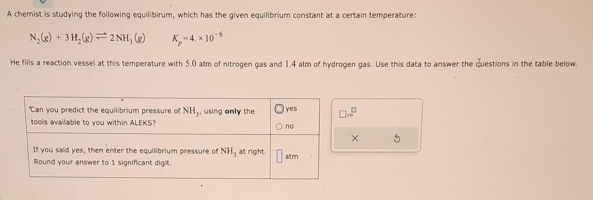 A chemist is studying the following equilibirum, which has the given equilibrium constant at a certain temperature:
N₂(g) + 3H₂(g)2NH₂ (g)
K₂=4. x 10-6
X
He fills a reaction vessel at this temperature with 5.0 atm of nitrogen gas and 1.4 atm of hydrogen gas. Use this data to answer the questions in the table below.
"Can you predict the equilibrium pressure of NH3, using only the
tools available to you within ALEKS?
If you said yes, then enter the equilibrium pressure of NH3 at right.
Round your answer to 1 significant digit.
0
yes
no
atm
x10
X