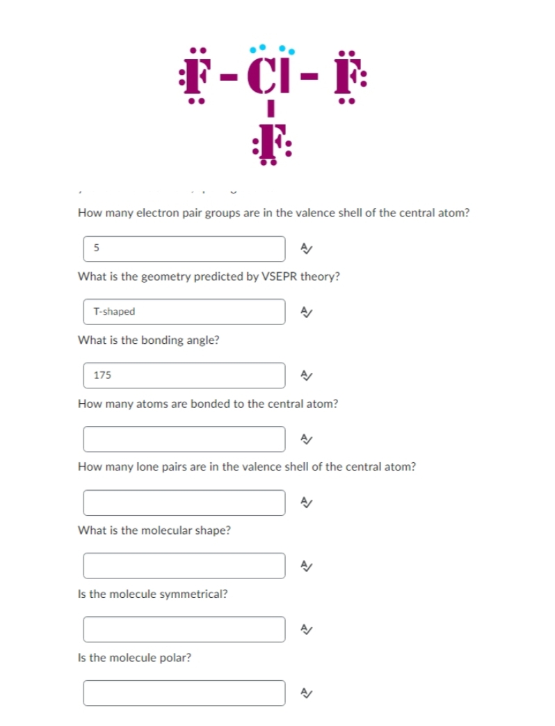 .
How many electron pair groups are in the valence shell of the central atom?
5
F-CI- F
F
T-shaped
What is the geometry predicted by VSEPR theory?
What is the bonding angle?
175
A/
What is the molecular shape?
How many atoms are bonded to the central atom?
Is the molecule symmetrical?
A/
A/
How many lone pairs are in the valence shell of the central atom?
Is the molecule polar?
A/
A/
A/