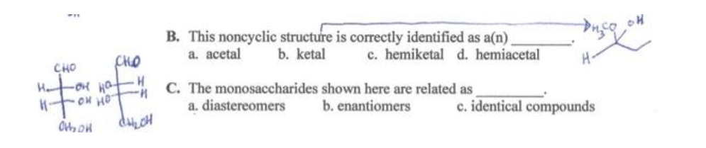 CHO
H₂On Hot
к-тонно
CHO
Choon
H
"H
CH₂CH
B. This noncyclic structure is correctly identified as a(n)
a. acetal b. ketal c. hemiketal d. hemiacetal
C. The monosaccharides shown here are related as
b. enantiomers
a. diastereomers
H-
c. identical compounds
OH