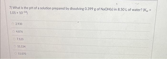 7) What is the pH of a solution prepared by dissolving 0.399 g of NaOH(s) in 8.50 L of water? (Kw=
1.01 × 10-14)
2.930
4.876
7.123
11.134
11.070