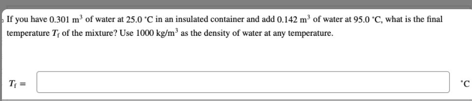 If you have 0.301 m³ of water at 25.0 °C in an insulated container and add 0.142 m³ of water at 95.0 °C, what is the final
temperature T, of the mixture? Use 1000 kg/m³ as the density of water at any temperature.
T₁ =
°C