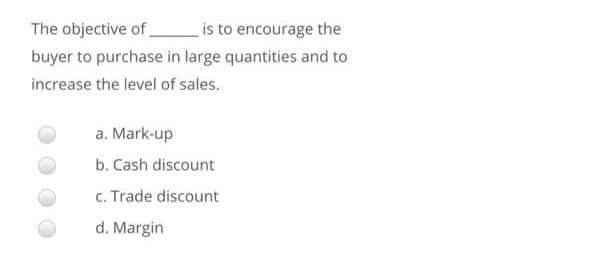 The objective of
is to encourage the
buyer to purchase in large quantities and to
increase the level of sales.
a. Mark-up
b. Cash discount
c. Trade discount
d. Margin
