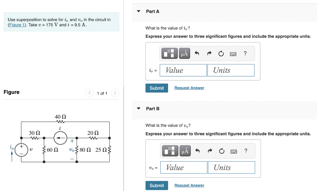 Use superposition to solve for i, and v, in the circuit in
(Figure 1). Take v = 175 V and i = 9.5 A.
Figure
+
30 Ω
ww
40 Ω
ww
Σ60 Ω
1 of 1
2002
vo 80 25 2
Part A
What is the value of io?
Express your answer to three significant figures and include the appropriate units.
io =
Part B
Submit Request Answer
v₂ =
μÃ
Value
Submit
What is the value of vo?
Express your answer to three significant figures and include the appropriate units.
_O
μA 5
Value
Units
Request Answer
?
Units
?