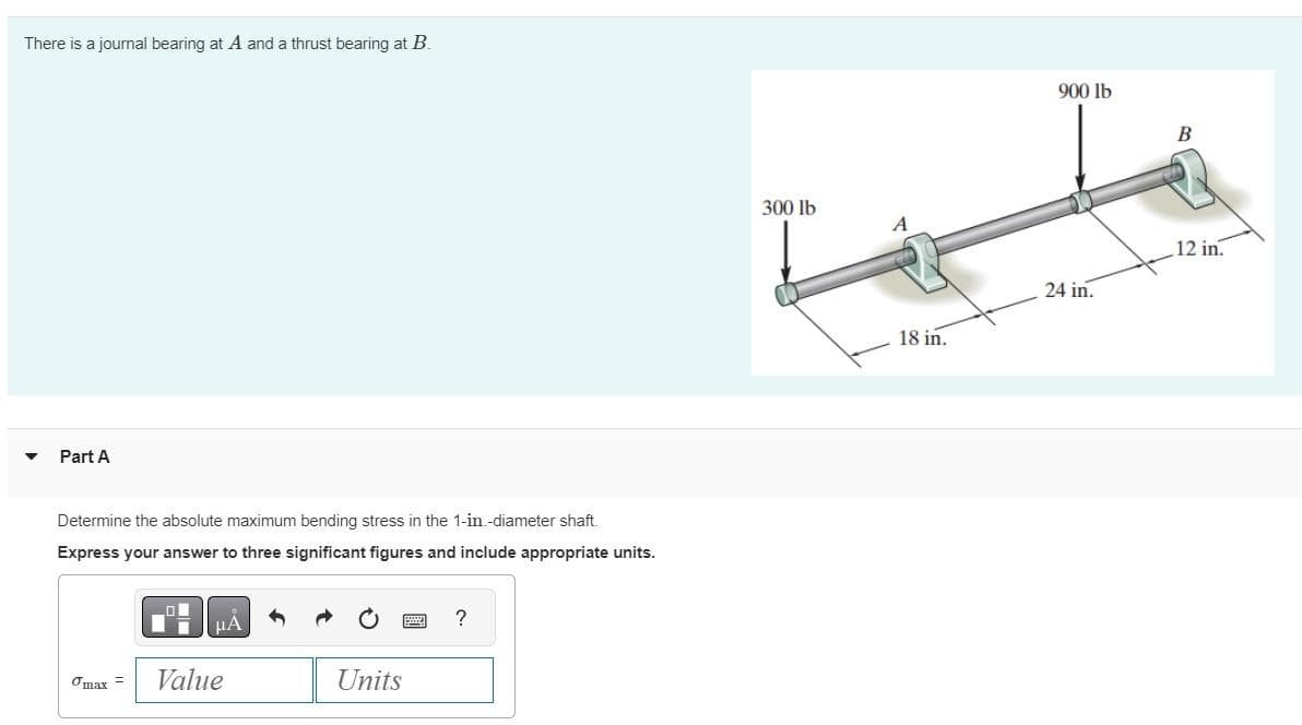 There is a journal bearing at A and a thrust bearing at B.
Part A
Determine the absolute maximum bending stress in the 1-in.-diameter shaft.
Express your answer to three significant figures and include appropriate units.
μA
Tmax= Value
Units
?
300 lb
18 in.
900 lb
24 in.
B
12 in.