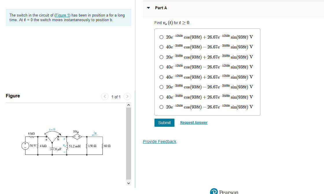 The switch in the circuit of (Figure 1) has been in position a for a long
time. At t=0 the switch moves instantaneously to position b.
Figure
6 kn
50 V 4k0
t=0
8 μF
10%
%351.2 mH
< 1 of 1 >
150 0 600
A
Part A
Find vo(t) for t > 0.
20e-1250t cos(938t) + 26.67e-1250t sin(938t) V
O 40e-2500t cos(938t) -26.67e-2500t sin(938t) V
O 20e-2500t cos(938t) + 26.67e-2500t sin(938t) V
O 40e-1250t cos(938t) -26.67e-1250t sin(938t) V
O 40e-1250t cos(938t) + 26.67e-1250t sin(938t) V
O 20e-2500t cos(938t) -26.67e-2500t sin(938t) V
O 40e-2500+ cos(938t) + 26.67e-2500t sin(938t) V
20e-1250t
cos(938t) -26.67e-1250t sin(938t) V
Submit Request Answer
Provide Feedback
Pearson