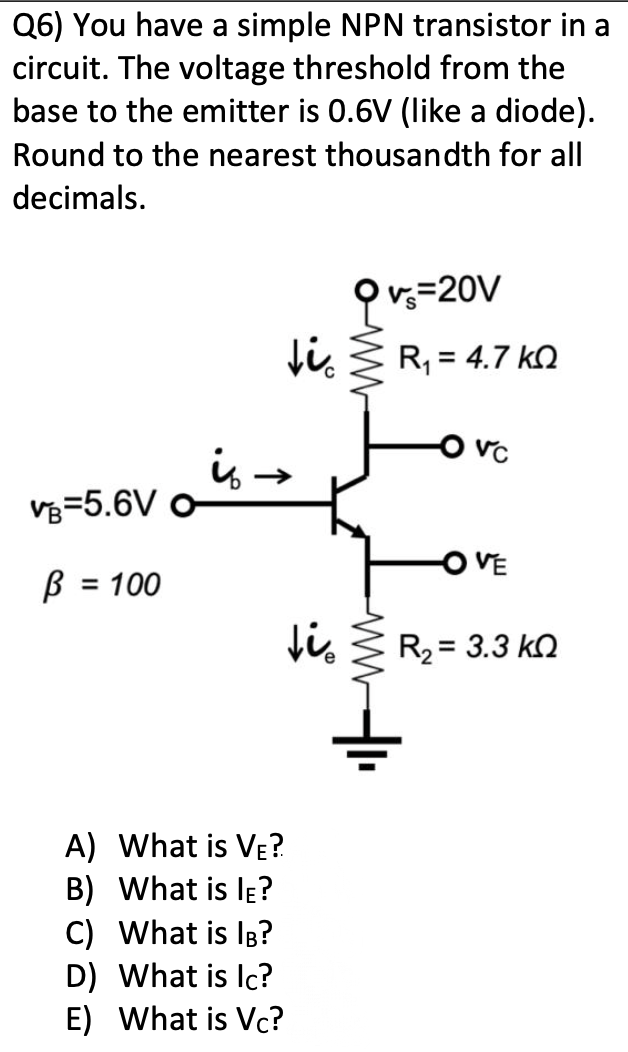 Q6) You have a simple NPN transistor in a
circuit. The voltage threshold from the
base to the emitter is 0.6V (like a diode).
Round to the nearest thousandth for all
decimals.
VB-5.6V O
B = 100
↓i
is →
tie
A) What is VE?
B) What is IE?
C)
What is IB?
D)
What is Ic?
E) What is Vc?
v=20V
R₁ = 4.7 k
-O VC
-OVE
R₂= 3.3 k