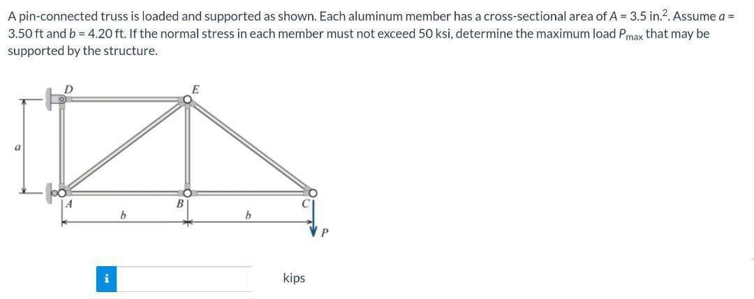 A pin-connected truss is loaded and supported as shown. Each aluminum member has a cross-sectional area of A = 3.5 in.². Assume a =
3.50 ft and b = 4.20 ft. If the normal stress in each member must not exceed 50 ksi, determine the maximum load Pmax that may be
supported by the structure.
D
b
b
kips