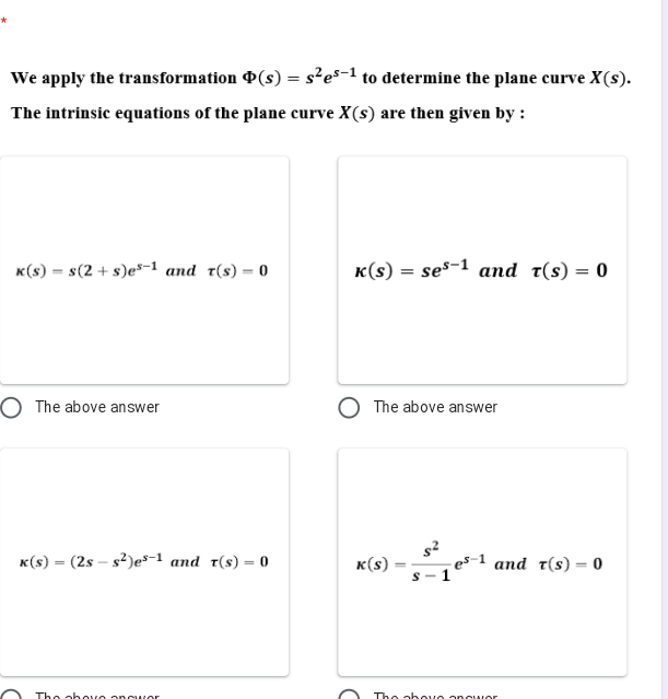 We apply the transformation P(s) = s²es-1 to determine the plane curve X(s).
The intrinsic equations of the plane curve X(s) are then given by :
K(s) = s(2 + s)e*-1 and t(s) = 0
K(s) = ses-1 and t(s) = 0
O The above answer
The above answer
K(s) = (2s – s?)es-1 and t(s) = 0
к (s)
es-1 and t(s) = 0
1°
Tho ahovo onguwor
Tho ahouo onouMor
