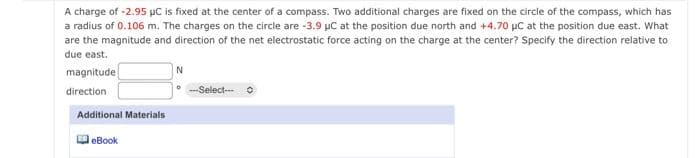 A charge of -2.95 µC is fixed at the center of a compass. Two additional charges are fixed on the circle of the compass, which has
a radius of 0.106 m. The charges on the circle are -3.9 µC at the position due north and +4.70 pC at the position due east. What
are the magnitude and direction of the net electrostatic force acting on the charge at the center? Specify the direction relative to
due east.
N
magnitude
direction
--Select--
Additional Materials
O eBook
