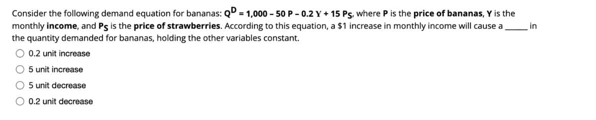 Consider the following demand equation for bananas: QD = 1,000 – 50 P – 0.2 Y + 15 Ps, where P is the price of bananas, Y is the
monthly income, and Ps is the price of strawberries. According to this equation, a $1 increase in monthly income will cause a
in
the quantity demanded for bananas, holding the other variables constant.
0.2 unit increase
O 5 unit increase
O 5 unit decrease
O 0.2 unit decrease
