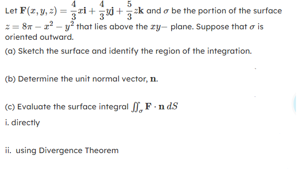 4
4
Let F(x, y, z) = ri+yj+ zk and o be the portion of the surface
z = 87 – x2 – y² that lies above the xy- plane. Suppose that o is
3
oriented outward.
(a) Sketch the surface and identify the region of the integration.
(b) Determine the unit normal vector, n.
(c) Evaluate the surface integral f,F ·n dS
i. directly
ii. using Divergence Theorem
