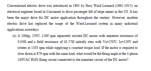 Conventional electric drive was introduced in 1891 by Hary Ward Leonard (1861-1915), an
electrical engineer based in Cincinnati to drive passenger lift of large mines in the US. It has
been the major drive for DC motor application throughout the century. However, modem
electric drive has replaced the usage of the Ward-Leonard system in many industrial
applications nowadays.
(a) A 100hp, 250V, 1200 rpm separately excited DC motor with amature resistance of
0.032 and a field resistance of 41.572 initially nuns with VA-250V, Ia=120V and
rotates at 1103 rpm while supplying a constant torque load. If the motor is required to
slow down to 879 rpm with the same load, what would be the firing angle at the 3-phase
240VAC RMS firing circuit connected to the amature circuit of the DC motor?
