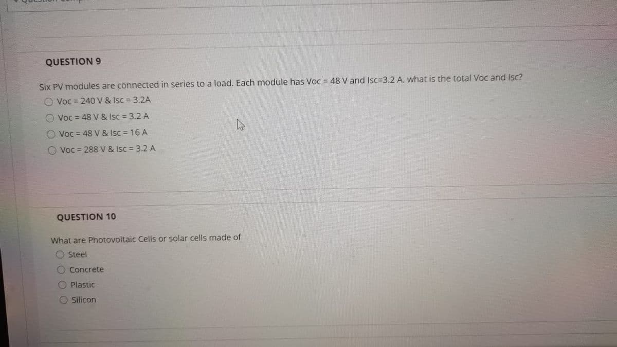 QUESTION 9
Six PV modules are connected in series to a load. Each module has Voc = 48 V and Isc=3.2 A. what is the total Voc and Isc?
O Voc = 240V & Isc 3.2A
O Voc = 48 V & Isc = 3.2 A
O Voc = 48 V & Isc = 16 A
O Voc = 288V & Isc = 3.2 A
QUESTION 10
What are Photovoltaic Cells or solar cells made of
O Steel
O Concrete
O Plastic
O silicon
