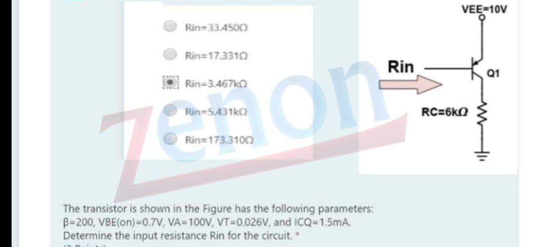 VEE-10V
Rin-33.4500
Rin=17.3310
Rin
Q1
on
Rin=3.467ka
Rin-5.431k)
RC=6kQ
Rin=173.3102
The transistor is shown in the Figure has the following parameters:
B=200, VBE(on)=0.7V, VA=100V, VT=D0.026V, and ICQ=1.5mA.
Determine the input resistance Rin for the circuit.*
