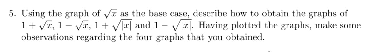 5. Using the graph of Vx as the base case, describe how to obtain the graphs of
1+ Vr, 1 – Væ, 1+ V]x| and 1- Vlx|. Having plotted the graphs, make some
observations regarding the four graphs that you obtained.
