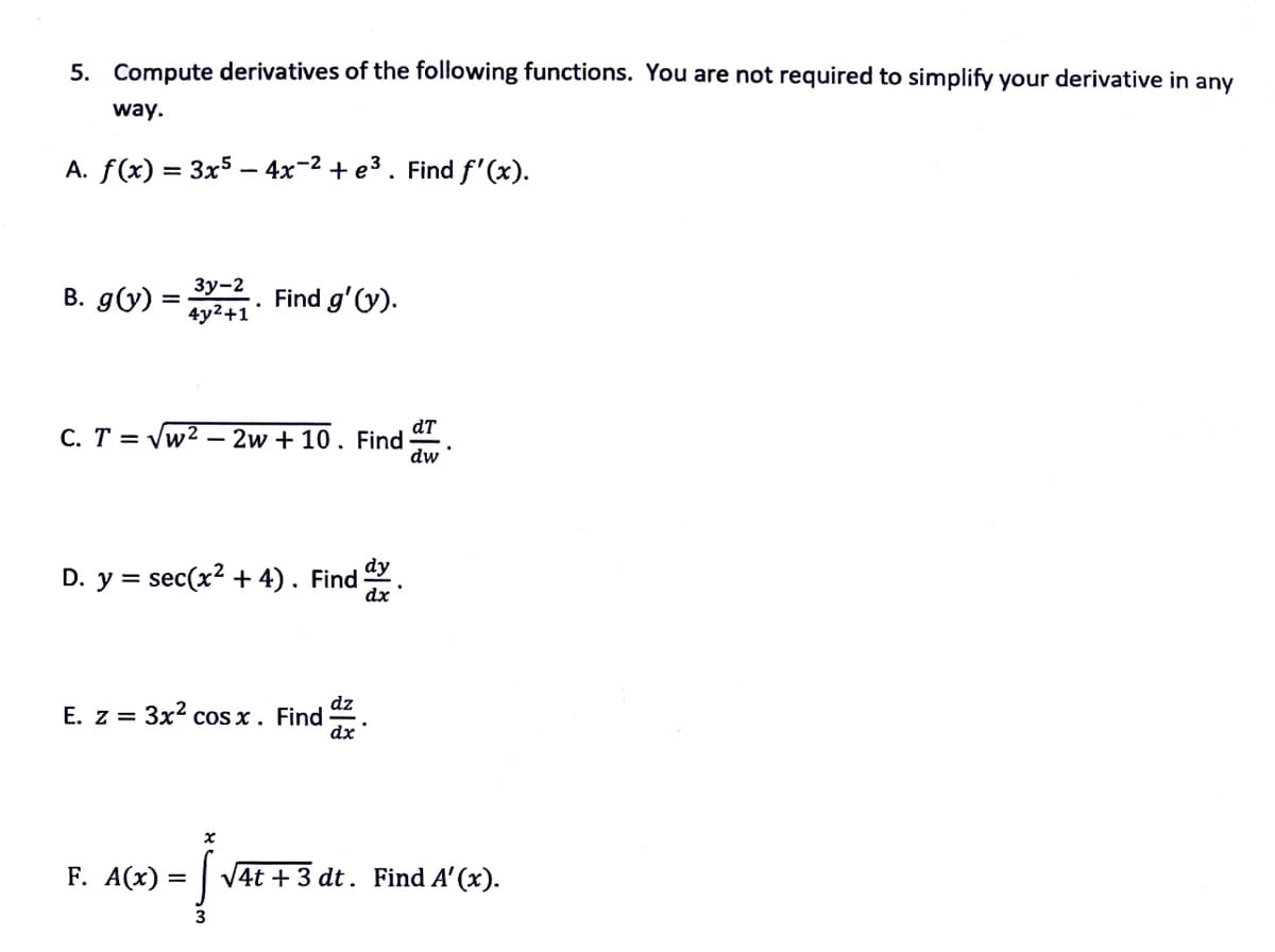 5. Compute derivatives of the following functions. You are not required to simplify your derivative in any
way.
A. f(x) = 3x5 – 4x-2 + e3. Find f'(x).
B. g(y)
Зу-2
4y2+1
Find g'(y).
dT
C. T = Vw2 – 2w + 10. Find
dw
dy
D. y = sec(x2 + 4). Find
dx
E. z = 3x2 cOs x. Find =
F. A(х)
4t +3 dt. Find A' (x).
3
