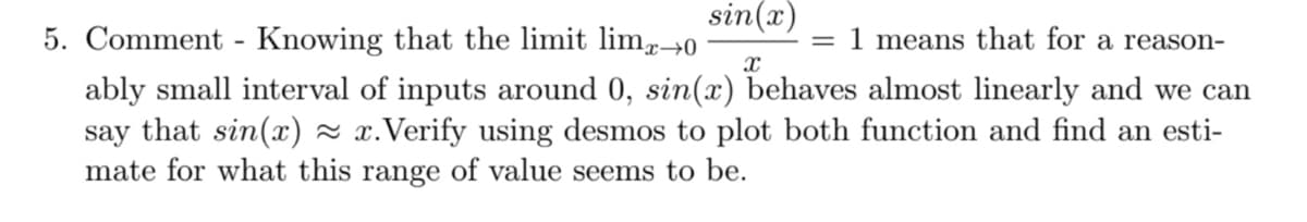 sin(x)
5. Comment - Knowing that the limit lim,→0
= 1 means that for a reason-
ably small interval of inputs around 0, sin(x) behaves almost linearly and we can
say that sin(x) - x.Verify using desmos to plot both function and find an esti-
mate for what this range of value seems to be.
