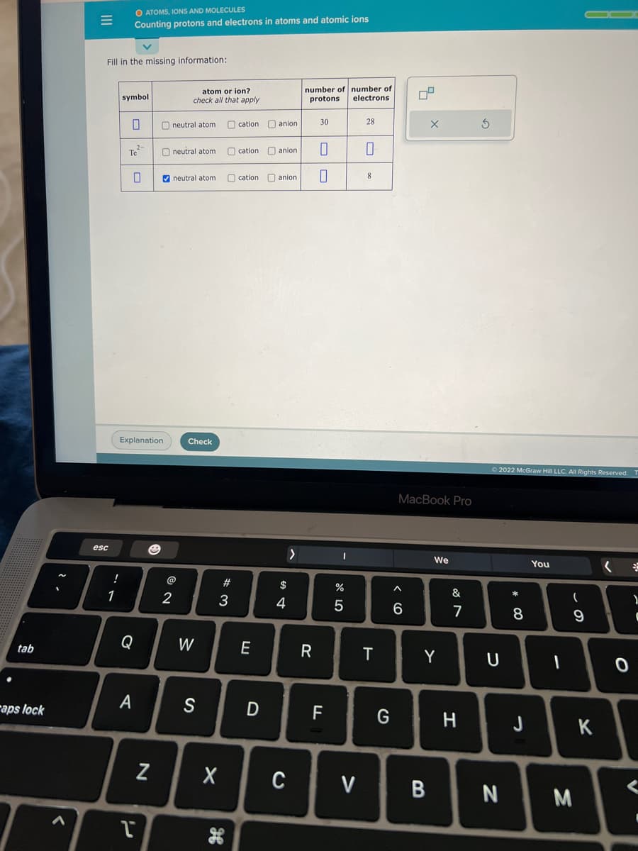 tab
aps lock
|||
=
Fill in the missing information:
esc
!
1
O ATOMS, IONS AND MOLECULES
Counting protons and electrons in atoms and atomic ions
symbol
0
Te
A
Explanation
Q
ľ
☺
N
atom or ion?
check all that apply
neutral atom
✔neutral atom
2
neutral atom
Check
W
S
#
3
cation anion.
cation
cation
E
D
anion
0
anion. 0
$
4
X C
number of number of
protons. electrons
>
30
R
F
I
olo 5
%
V
28
0
8
T
G
X
MacBook Pro
^
6
We
Y
B
&
7
H
Ⓒ2022 McGraw Hill LLC. All Rights Reserved.
U
N
* 00
8
J
You
I
(
9
M
K
<
향
)
(