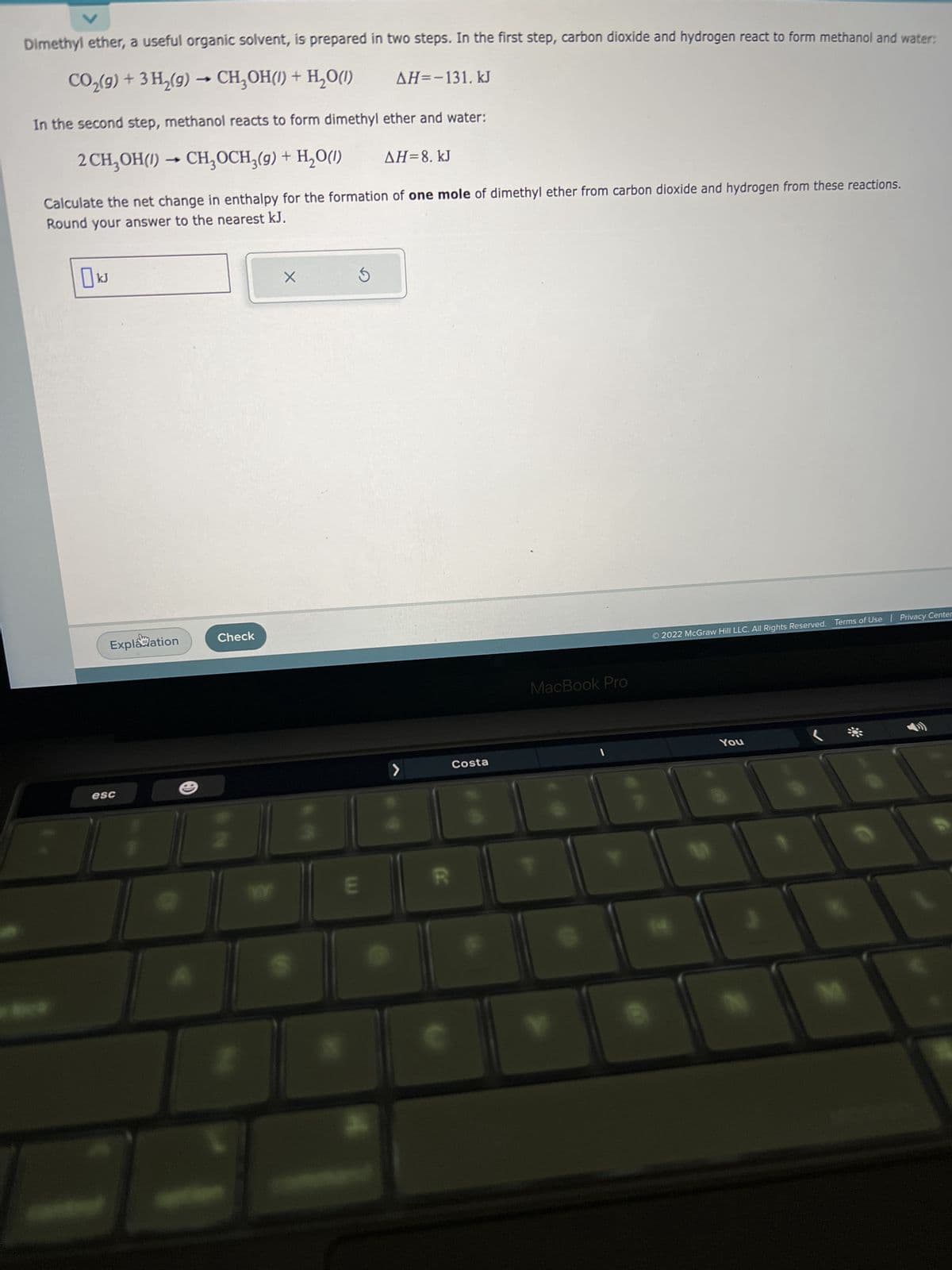 V
Dimethyl ether, a useful organic solvent, is prepared in two steps. In the first step, carbon dioxide and hydrogen react to form methanol and water:
CO₂(g) + 3H₂(g) → CH₂OH(1) + H₂O(1)
AH=-131. kJ
In the second step, methanol reacts to form dimethyl ether and water:
2 CH₂OH() → CH₂OCH₂(g) + H₂O(1)
ΔΗ= 8. kJ
Calculate the net change in enthalpy for the formation of one mole of dimethyl ether from carbon dioxide and hydrogen from these reactions.
Round your answer to the nearest kJ.
kJ
Explanation
esc
Check
X
5
E
>
Costa
MacBook Pro
Ⓒ2022 McGraw Hill LLC. All Rights Reserved. Terms of Use | Privacy Center
You
D
****