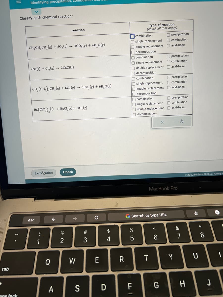 tab
||
Identifying precipitation,
ane lock
Classify each chemical reaction:
CH₂CH₂CH₂(g) + 50₂(g) → 3CO₂(g) + 4H₂O(g)
2Na(s) + Cl₂(g) 2NaCl(s)
CH, (CH₂) CH₂(g) + 80₂(g) → SCO₂(g) + 6H₂O(g)
Ba(CIO), (s) BaCl₂ (s) + 30₂ (g)
esc
Explanation
!
SA
1
reaction
←
Q
A
Check
@
2
W
S
# 3
C
E
$
4
D
R
combination
O single replacement
O double replacement
Odecomposition
combination
type of reaction
(check all that apply)
O single replacement
O double replacement
decomposition
combination
O single replacement
Odouble replacement
Odecomposition
combination
O single replacement
O double replacement
O decomposition
%
F
T
X
G Search or type URL
6
G
precipitation
combustion
acid-base
O precipitation
combustion
acid-base
Oprecipitation
combustion
acid-base
MacBook Pro
Oprecipitation
combustion
acid-base
Y
&
S
7
Ⓒ2022 McGraw Hill LLC. All Right
H
471
* 00
U
8
J
(
1