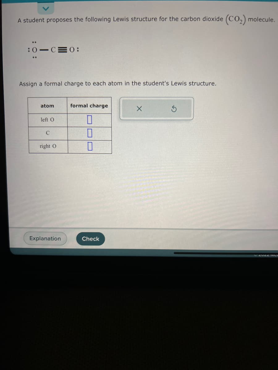 A student proposes the following Lewis structure for the carbon dioxide (CO₂) molecule.
..
:0 C 0:
Assign a formal charge to each atom in the student's Lewis structure.
atom
left O
C
right O
Explanation
formal charge
0
0
0
Check
X
ZUZZ HILU