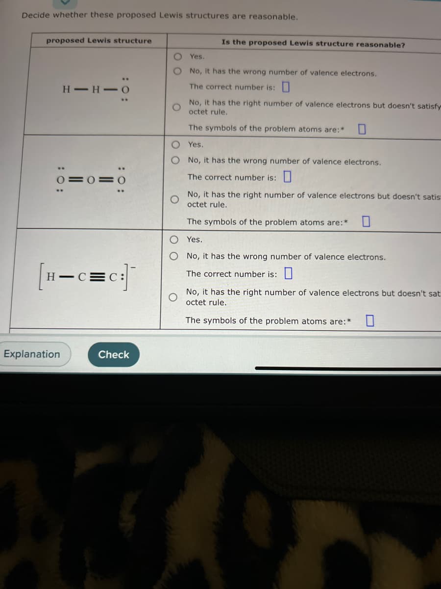 Decide whether these proposed Lewis structures are reasonable.
لا
proposed Lewis structure
HIH-0
0=0=0
Explanation
H-C
c=c:]
Check
NO
Is the proposed Lewis structure reasonable?
Yes.
No, it has the wrong number of valence electrons.
The correct number is:
No, it has the right number of valence electrons but doesn't satisfy
octet rule.
The symbols of the problem atoms are:*
Yes.
O No, it has the wrong number of valence electrons.
The correct number is:
No, it has the right number of valence electrons but doesn't satis
octet rule.
The symbols of the problem atoms are:*
Yes.
O No, it has the wrong number of valence electrons.
The correct number is:
No, it has the right number of valence electrons but doesn't sat
octet rule.
The symbols of the problem atoms are:*