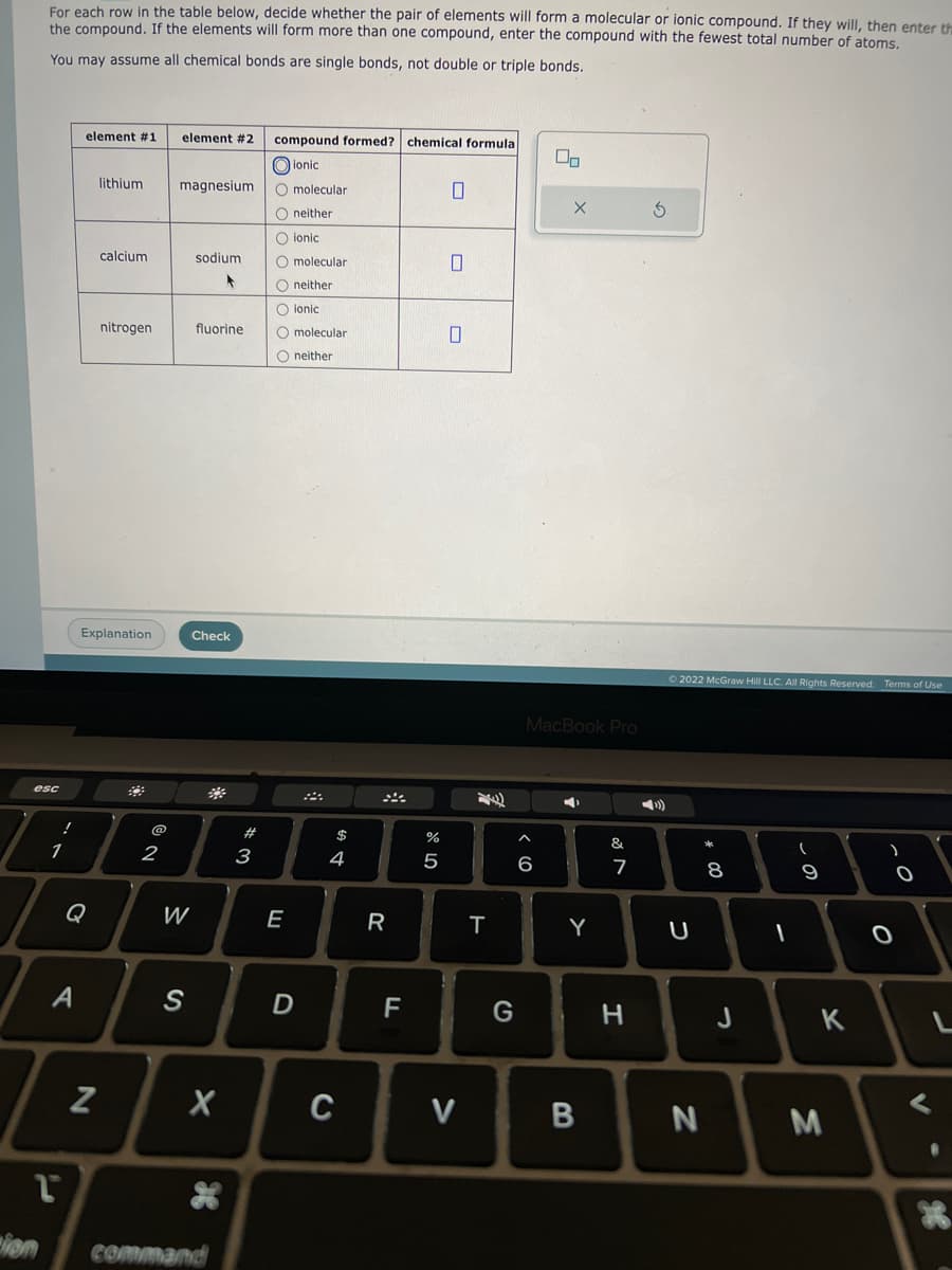 For each row in the table below, decide whether the pair of elements will form a molecular or ionic compound. If they will, then enter the
the compound. If the elements will form more than one compound, enter the compound with the fewest total number of atoms.
You may assume all chemical bonds are single bonds, not double or triple bonds.
esc
!
1
element #1
A
Q
lithium
Z
calcium
Explanation
nitrogen
@
2
element #2 compound formed? chemical formula
ionic
O molecular
Oneither
O ionic
O molecular
magnesium
W
S
sodium.
F
fluorine
Check
X
L
Lion command
*
*3
#
Oneither
O ionic
O molecular
O neither
E
D
$
4
C
R
F
%
5
0
0
0
V
T
G
00
MacBook Pro
A
6
4
Y
B
&
7
H
3
© 2022 McGraw Hill LLC. All Rights Reserved.
U
N
8
00
J
I
-
9
K
M
Terms of Use
O
O
V
L
B
X