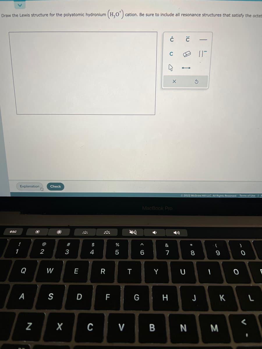 Draw the Lewis structure for the polyatomic hydronium (H₂O*) cation. Be sure to include all resonance structures that satisfy the octet
esc
Explanation
!
1
Q
A
N
@
2
Check
W
S
X
#3
E
D
$
4
R
F
%
5
T
^
MacBook Pro
6
Y
20
C V B
Ċ
&
G H
7
:0
Ⓒ2022 McGraw Hill LLC. All Rights Reserved. Terms of Use | F
U
N
* 00
8
J
I
(
9
K
M
)
0
0
<
L