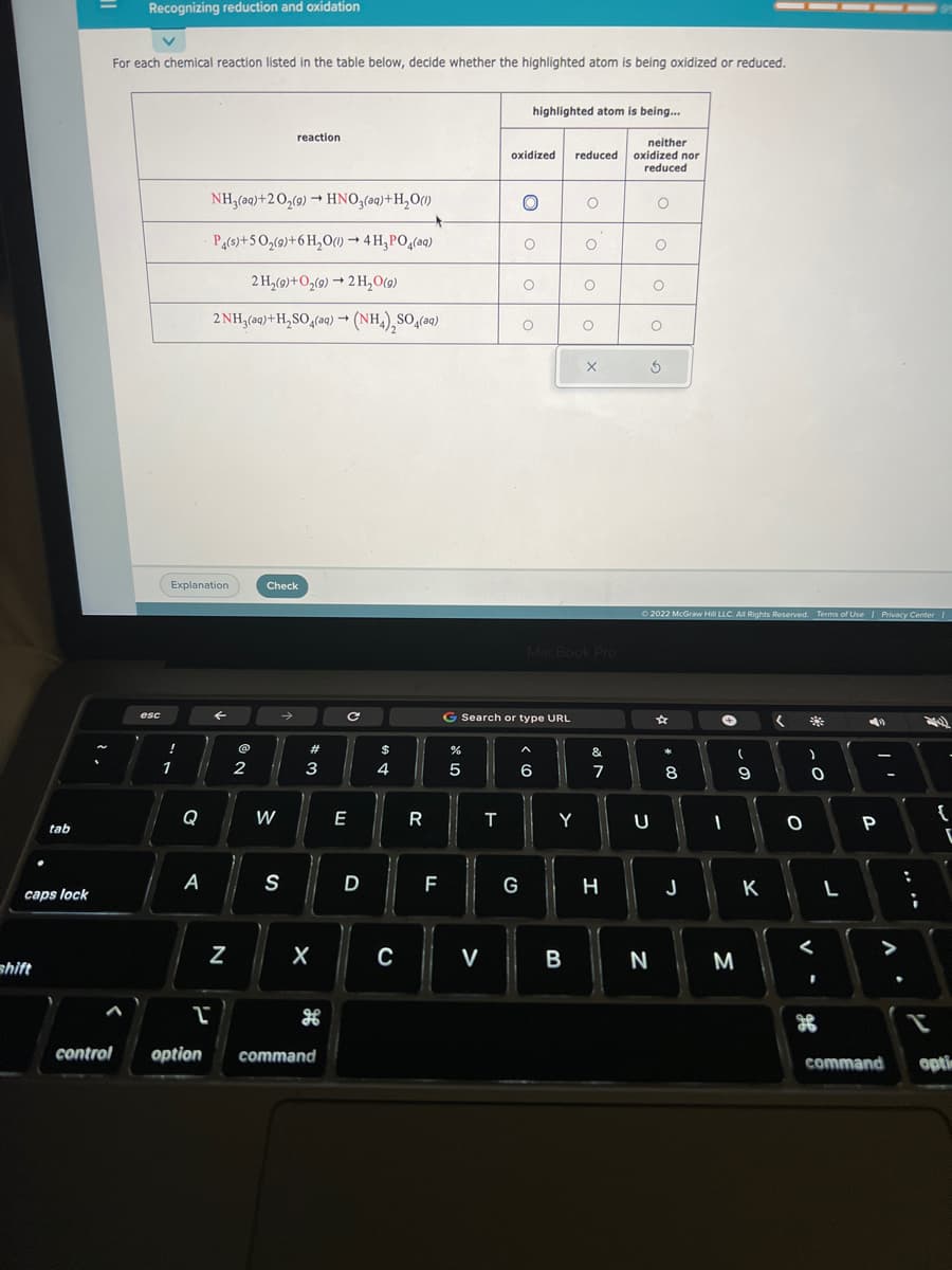 tab
caps lock
shift
2.
ર .
Recognizing reduction and oxidation
For each chemical reaction listed in the table below, decide whether the highlighted atom is being oxidized or reduced.
control
esc
Explanation
!
1
Q
A
2
NH₂(aq) +2O₂(g) → HNO3(aq) + H₂O(1)
P4(s)+50₂(9)+ 6H₂O(1)→ 4 H₂PO4(aq)
2 H₂(9)+O₂(9)→ 2 H₂O(9)
2NH₂(aq) + H₂SO4(aq) → (NH4)₂SO4(aq)
←
N
@
2
Check
W
reaction.
→
S
w #
3
X
option command
с
E
D
$
4
C
R
F
%
5
V
T
oxidized reduced
highlighted atom is being...
G
O
O
G Search or type URL
O
O
6
Y
O
B
O
MacBook Pro
O
O
X
&
7
H
neither
oxidized nor
reduced
O
N
O
U
O
O
5
© 2022 McGraw Hill LLC. All Rights Reserved. Terms of Use | Privacy Center I
☆
潮
8
J
+
I
3
(
9
K
<
O
)
0
<
I
L
4
P
-
>
command
L
{
opti