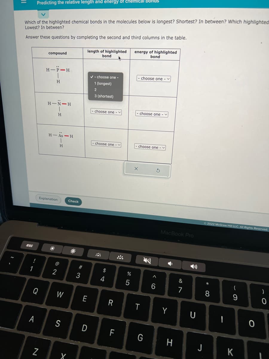 Which of the highlighted chemical bonds in the molecules below is longest? Shortest? In between? Which highlighted
Lowest? In between?
Answer these questions by completing the second and third columns in the table.
esc
!
Predicting the relative length and energy of chemical bonds
1
Q
A
N
compound
HIP-H
H
H-N-H
Explanation
H-As-H
H
2
H
W
S
Check
X
#3
length of highlighted
bond
E
✓- choose one -
1 (longest)
2
3 (shortest)
choose one -
choose one
$
4
R
LL
%
5
energy of highlighted
bond
choose one
I choose one -
- choose one --
X
T
6
3
MacBook Pro
Y
G H
&
7
U
J
Ⓒ2022 McGraw Hill LLC. All Rights Reserved.
* 00
8
I
(
9
K
0
-
)
0