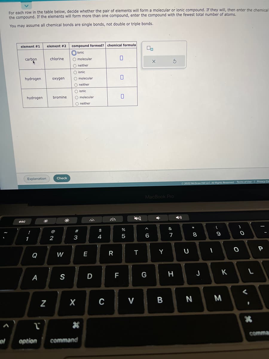 For each row in the table below, decide whether the pair of elements will form a molecular or ionic compound. If they will, then enter the chemical
the compound. If the elements will form more than one compound, enter the compound with the fewest total number of atoms.
You may assume all chemical bonds are single bonds, not double or triple bonds.
element #1
carbon
hydrogen
esc
hydrogen
Explanation
!
1
Q
A
1
option
N
element #2 compound formed? chemical formula
ionic
chlorine
oxygen
bromine
2
Check
W
#
S
O molecular
O neither
O ionic
O molecular
O neither
O ionic
O molecular
O neither
#
3
X
command
E
D
$
4
R
0
F
0
0
do LO
%
5
T
C V
00
^
6
X
MacBook Pro
G
◄
Y
B
3
&⁰
&
7
H
Ⓒ2022 McGraw Hill LLC. All Rights Reserved. Terms of Use | Privacy Ce
U
00 *
8
N
J
I
(
9
K
M
O
)
O
V-
L
of
,'
P
comman