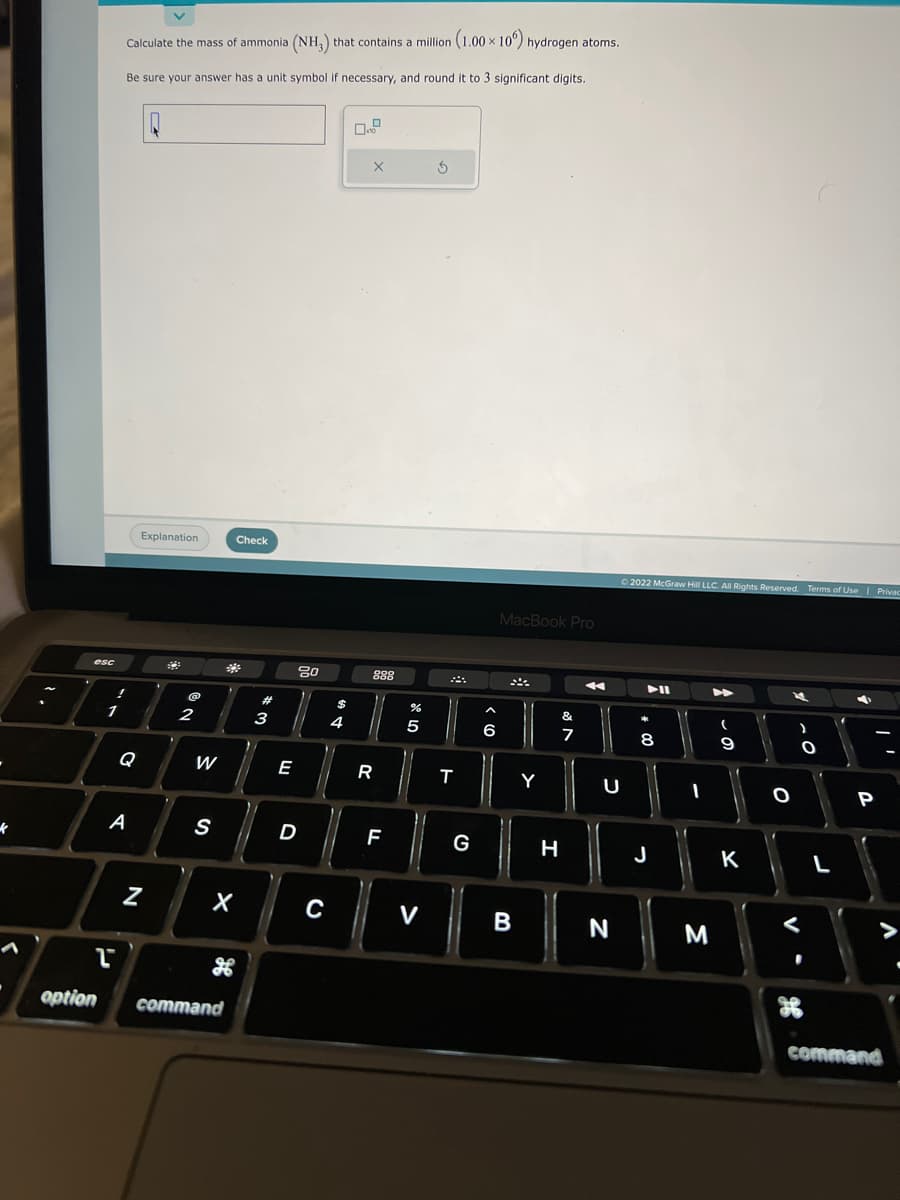k
esc
1
Calculate the mass of ammonia (NH₂) that contains a million (1.00 x 106) hydrogen atoms.
Be sure your answer has a unit symbol if necessary, and round it to 3 significant digits.
T
Q
A
Q
Explanation
N
@
2
W
S
Check
X
option command
#
3
E
80
D
C
$
4
10
X
888
R
F
%
5
V
5
T
G
A
(0)
6
MacBook Pro
B
Y
&
H
ar
7
A
Ⓒ2022 McGraw Hill LLC. All Rights Reserved. Terms of Use | Privac
U
N
*
+00
8
J
11
I
3
- O
(
9
K
O
V
)
of
O
L
C
P
command