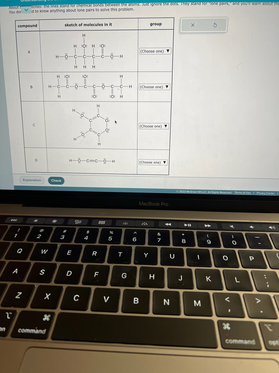 About t
You dor
esc
L
!
1
compound
Q
A
etches: the lines stand for chemical bonds between the atoms. Just ignore the dots. They stand for "lone pairs, and you'll learn about the
ed to know anything about lone pairs to solve this problem.
N
A
B
с
D
Explanation
2
W
S
28
command
X
H-O-H
H-O-C-
H :O:
||
H-C-C-Ö
*
sketch of molecules in it
Check
Н
#
3
HO: H :O:
H
H.
E
D
ī
H
-0-0-H
4-0-
20
-0-
C
Н H
:0:
C
C
$
4
C
:O:
ö
HÖC=C-Ö-H
-C-0-H
H
R
H
:0:
0:
F
888
:0:
%
8
5
V
HIGIA
T
G
I
-H
A
6
group
(Choose one) ▼
(Choose one) ▼
(Choose one) ▼
B
(Choose one) ▼
MacBook Pro
Y
H
&
7
4
U
N
© 2022 McGraw Hill LLC. All Rights Reserved. Terms of Use | Privacy Center |
* 00
X
▶II
8
J
-
M
(
9
K
O
V
K
-0
O
L
4
P
command
-
A
{