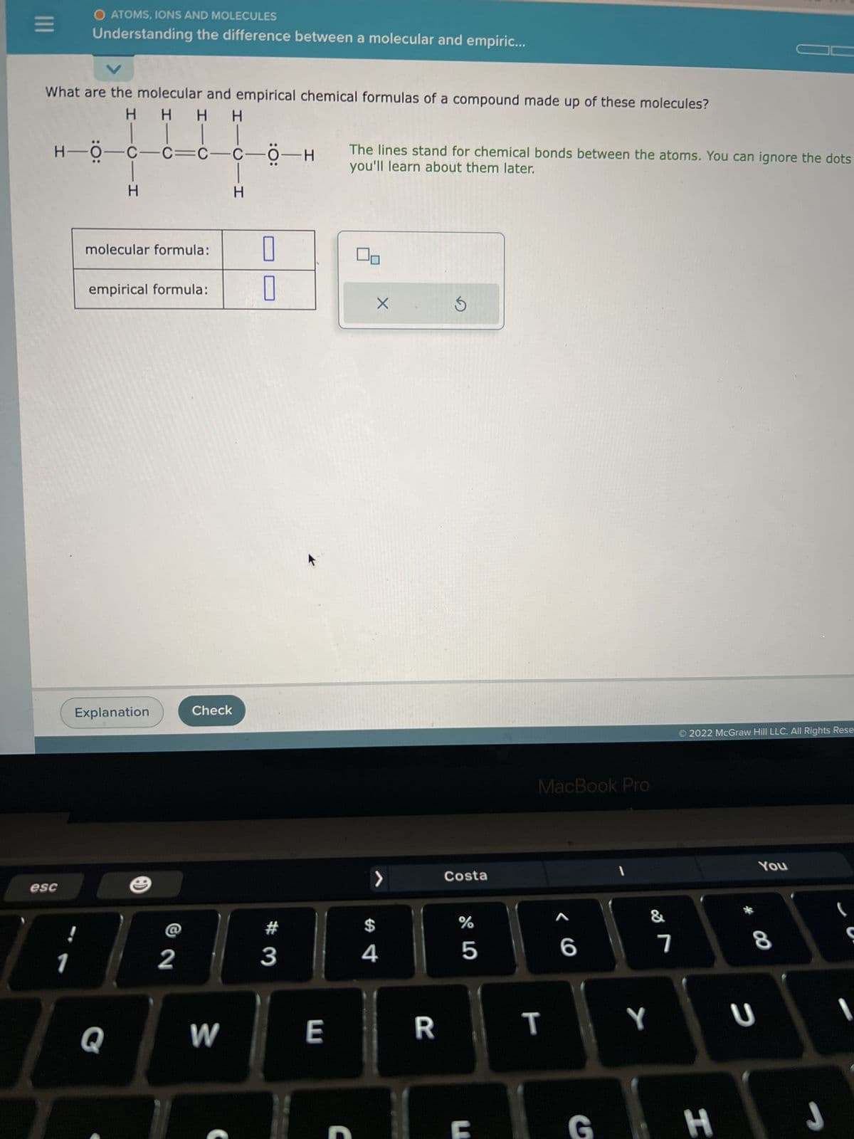 |||
V
What are the molecular and empirical chemical formulas of a compound made up of these molecules?
H H H H
| |
—C—C—CO-H
O ATOMS, IONS AND MOLECULES
Understanding the difference between a molecular and empiric...
esc
H—Ö-
H-Ö-c
1
HTCI I
H
molecular formula:
empirical formula:
Q
Explanation
2
Check
W
-CIH
Н
0
0
#3
E
The lines stand for chemical bonds between the atoms. You can ignore the dots
you'll learn about them later.
C
X
>
$
4
R
S
Costa
do 5
%
6
MacBook Pro
T
A
6
G
I
Y
7
2022 McGraw Hill LLC. All Rights Rese
H
You
8
U
J