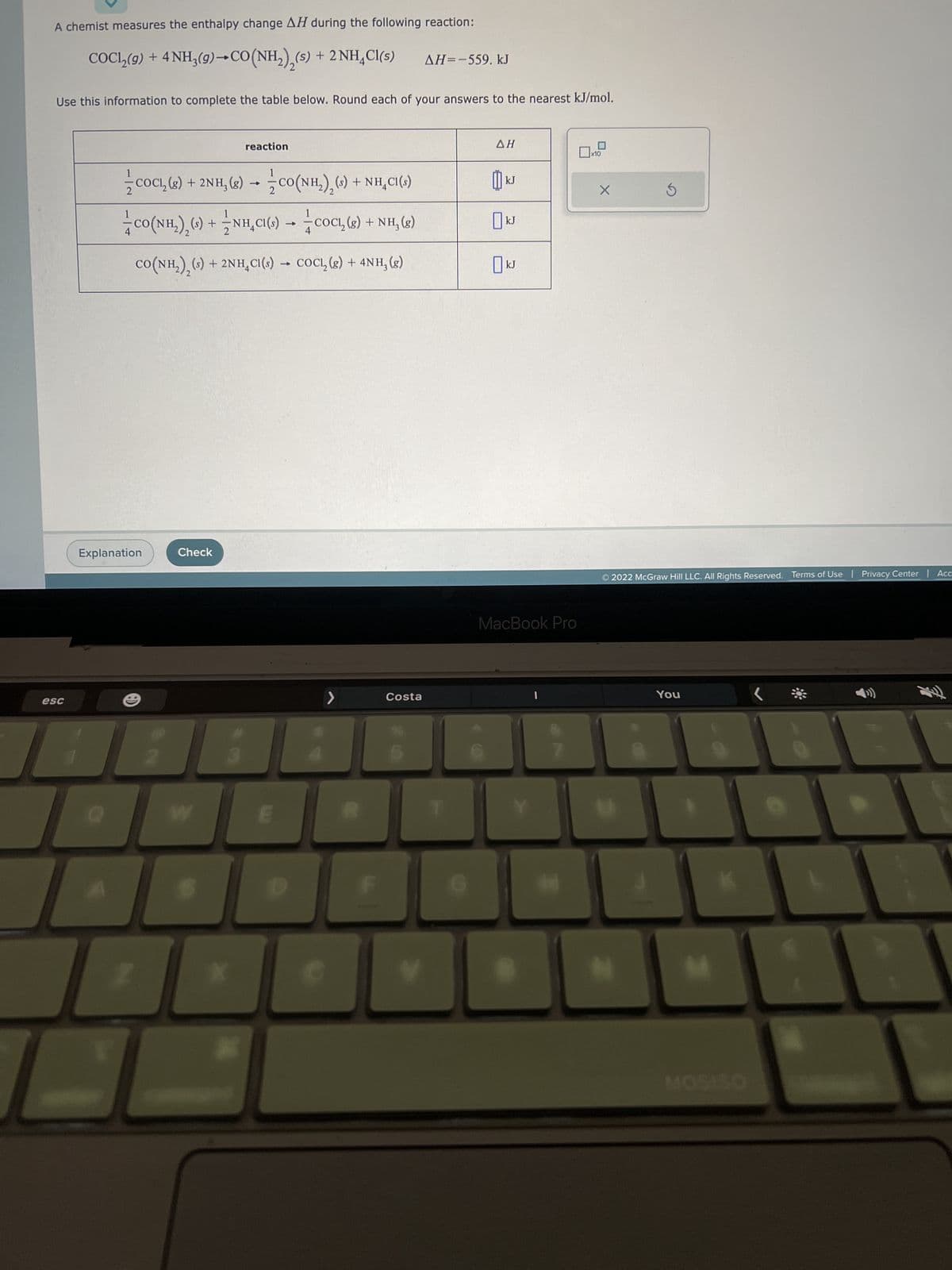 A chemist measures the enthalpy change AH during the following reaction:
COC1₂(9) + 4 NH3(9)→ CO(NH₂),(s) + 2NH4Cl(s)
Use this information to complete the table below. Round each of your answers to the nearest kJ/mol.
esc
COC₁₂ (8) + 2NH₂(g) → CO(NH₂), (s) + NH₂Cl(s)
1
1
ẩCO(NH,),() + ≈NH,C() → † COCI,(8) + NH, (8)
CO(NH₂)₂ (s) + 2NH₂Cl(s) → COCL, (g) + 4NH, (g)
Explanation
THE
Check
reaction
I
>
AH=-559. kJ
Costa
ΔΗ
kJ
☐ kJ
KJ
MacBook Pro
x10
X
S
© 2022 McGraw Hill LLC. All Rights Reserved. Terms of Use | Privacy Center | Acc
You
MOSISO
L