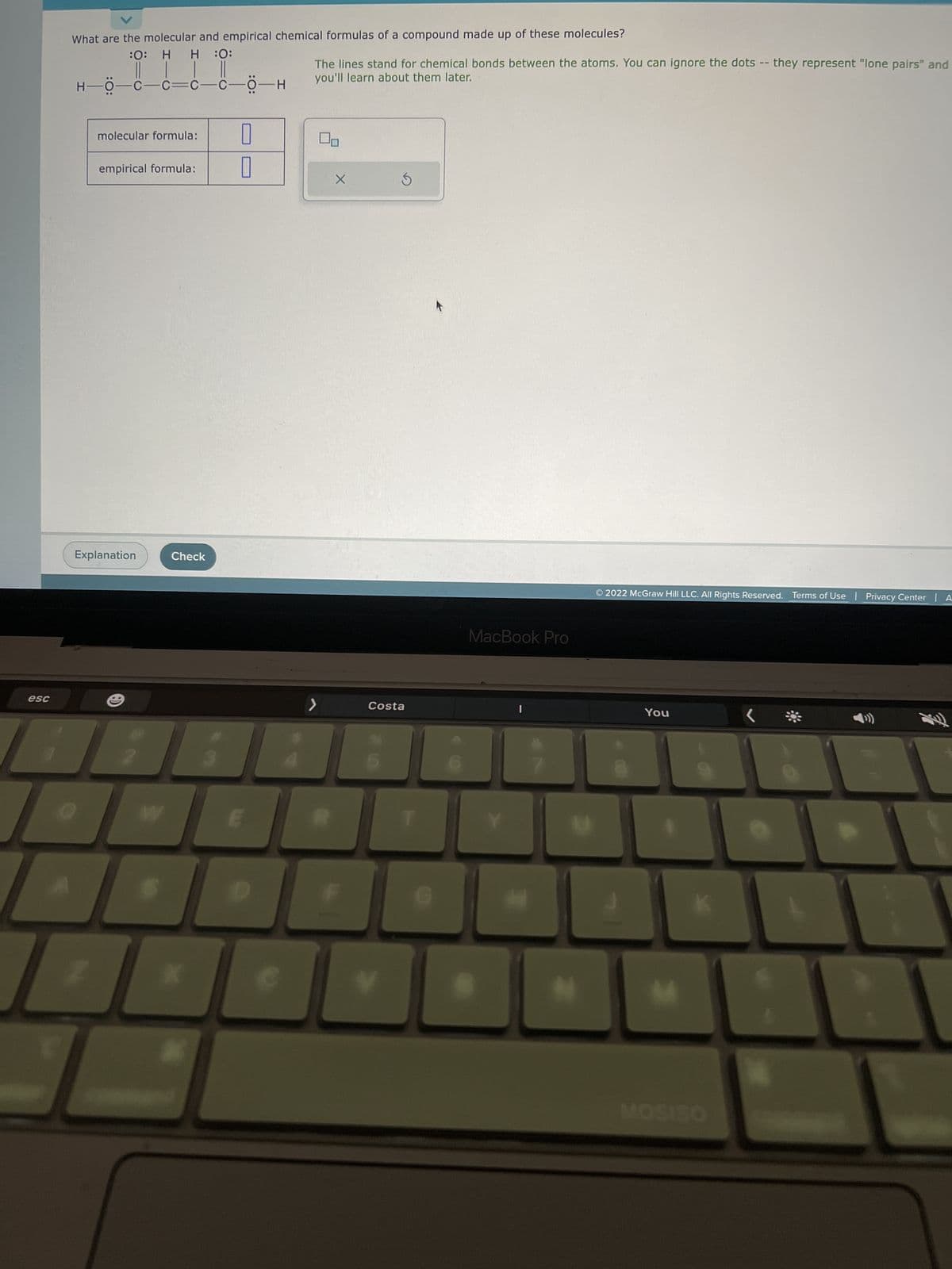 esc
What are the molecular and empirical chemical formulas of a compound made up of these molecules?
:O: H H :O:
| | ||
H—Ö—C—C—C—C—Ö-H
molecular formula:
empirical formula:
Explanation
W
Check
X
U
U
The lines stand for chemical bonds between the atoms. You can ignore the dots -- they represent "lone pairs" and
you'll learn about them later.
X
Ś
Costa
V
G
↑
MacBook Pro
N
© 2022 McGraw Hill LLC. All Rights Reserved. Terms of Use | Privacy Center | A
You
M
MOSISO
