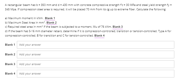 A rectangular beam has b = 350 mm and d = 430 mm with concrete compressive strength fc = 30 MPa and steel yield strength fy =
345 Mpa. If compression steel area is required, it will be placed 70 mm from its cg up to extreme fiber. Calculate the following:
a) Maximum moment in kNm. Blank 1
b) Maximum Steel Area in mm². Blank 2
c) Required steel area in mm² if the beam is subjected to a moment, Mu of 76 kNm. Blank 3
d) If the beam has 5-16 mm diameter rebars, determine if it is compression-controlled, transition or tension-controlled. Type A for
compression-controlled, B for transition and C for tension-controlled. Blank 4
Blank 1
Add your answer
Blank 2 Add your answer
Blank 3 Add your answer
Blank 4
Add your answer