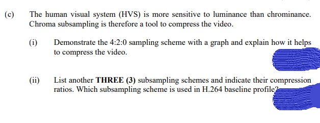 (c)
The human visual system (HVS) is more sensitive to luminance than chrominance.
Chroma subsampling is therefore a tool to compress the video.
(i)
(ii)
Demonstrate the 4:2:0 sampling scheme with a graph and explain how it helps
to compress the video.
List another THREE (3) subsampling schemes and indicate their compression
ratios. Which subsampling scheme is used in H.264 baseline profile?