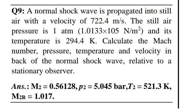 Q9: A normal shock wave is propagated into still
air with a velocity of 722.4 m/s. The still air
pressure is 1 atm (1.0133x105 N/m2) and its
temperature is 294.4 K. Calculate the Mach
number, pressure, temperature and velocity in
back of the normal shock wave, relative to a
stationary observer.
Ans.: M2 = 0.56128, p2 = 5.045 bar,T2 = 521.3 K,
M2R = 1.017.
