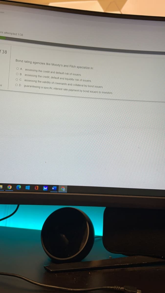 ns attempted 1/38
f 38
Bond rating agencies like Moody's and Fitch specialize in:
O A assessing the credit and default risk of issuers
OB assessing the credit, default and liguidity risk of issuers.
OC. assessing the validity of covenants and collateral by bond issuers.
OD guaranteeing a specific interest rate payment by bond issuers to investors
re
